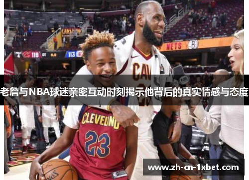 老詹与NBA球迷亲密互动时刻揭示他背后的真实情感与态度