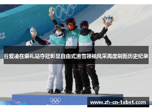 谷爱凌在崇礼站夺冠彰显自由式滑雪领袖风采再度刷新历史纪录