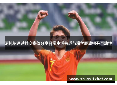 阿扎尔通过社交媒体分享日常生活拉近与粉丝距离提升互动性
