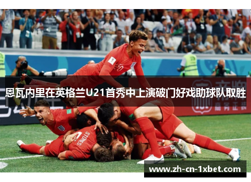 恩瓦内里在英格兰U21首秀中上演破门好戏助球队取胜