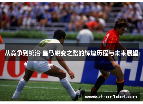 从竞争到统治 皇马蜕变之路的辉煌历程与未来展望