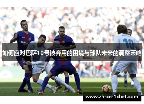 如何应对巴萨10号被弃用的困境与球队未来的调整策略