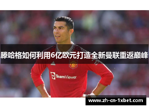 滕哈格如何利用6亿欧元打造全新曼联重返巅峰