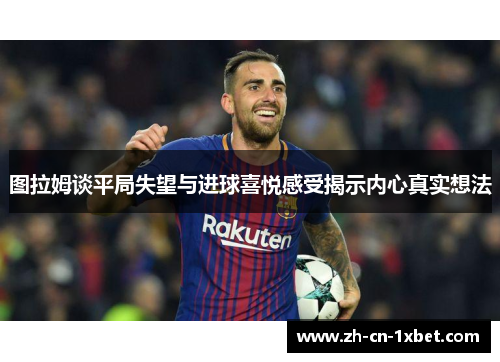图拉姆谈平局失望与进球喜悦感受揭示内心真实想法