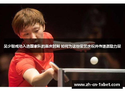 吴少聪成功入选国家队的喜庆时刻 如何为这份荣誉庆祝并传递激励力量