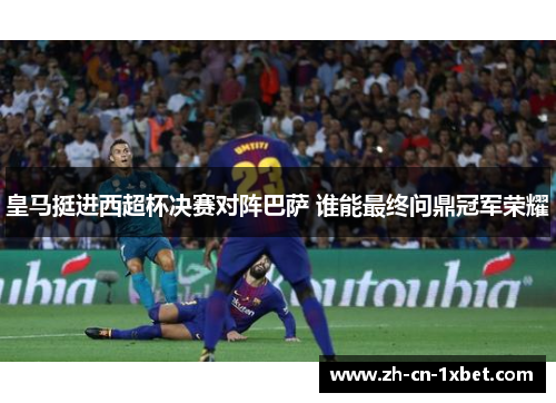 皇马挺进西超杯决赛对阵巴萨 谁能最终问鼎冠军荣耀
