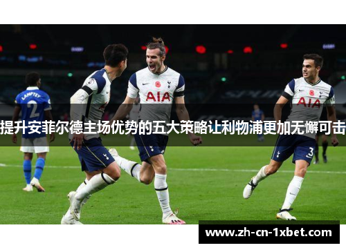 提升安菲尔德主场优势的五大策略让利物浦更加无懈可击