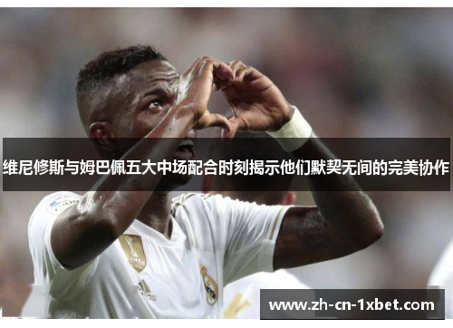 维尼修斯与姆巴佩五大中场配合时刻揭示他们默契无间的完美协作
