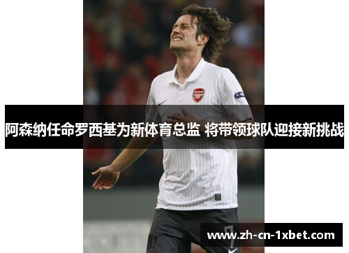 阿森纳任命罗西基为新体育总监 将带领球队迎接新挑战